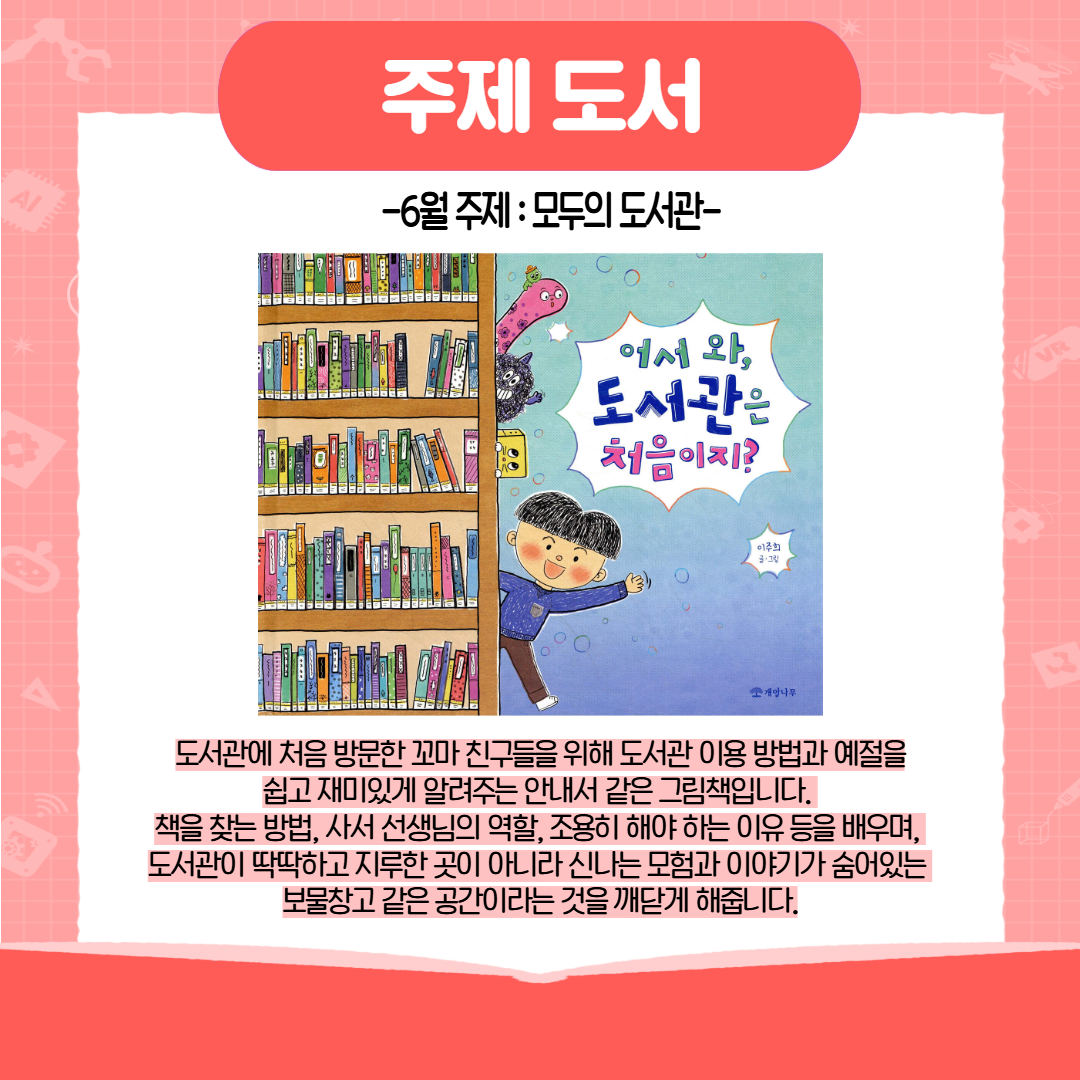 주제 도서 6월 주제 : 모두의 도서관 어서 와, 도서관은 처음이지? 도서관에 처음 방문한 꼬마 친구들을 위해 도서관 이용 방법과 예절을 쉽고 재미있게 알려주는 안내서 같은 그림책입니다. 책을 찾는 방법, 사서 선생님의 역할, 조용히 해야 하는 이유 등을 배우며, 도서관이 딱딱하고 지루한 곳이 아니라 신나는 모험과 이야기가 숨어있는 보물창고 같은 공간이라는 것을 깨닫게 해줍니다. 